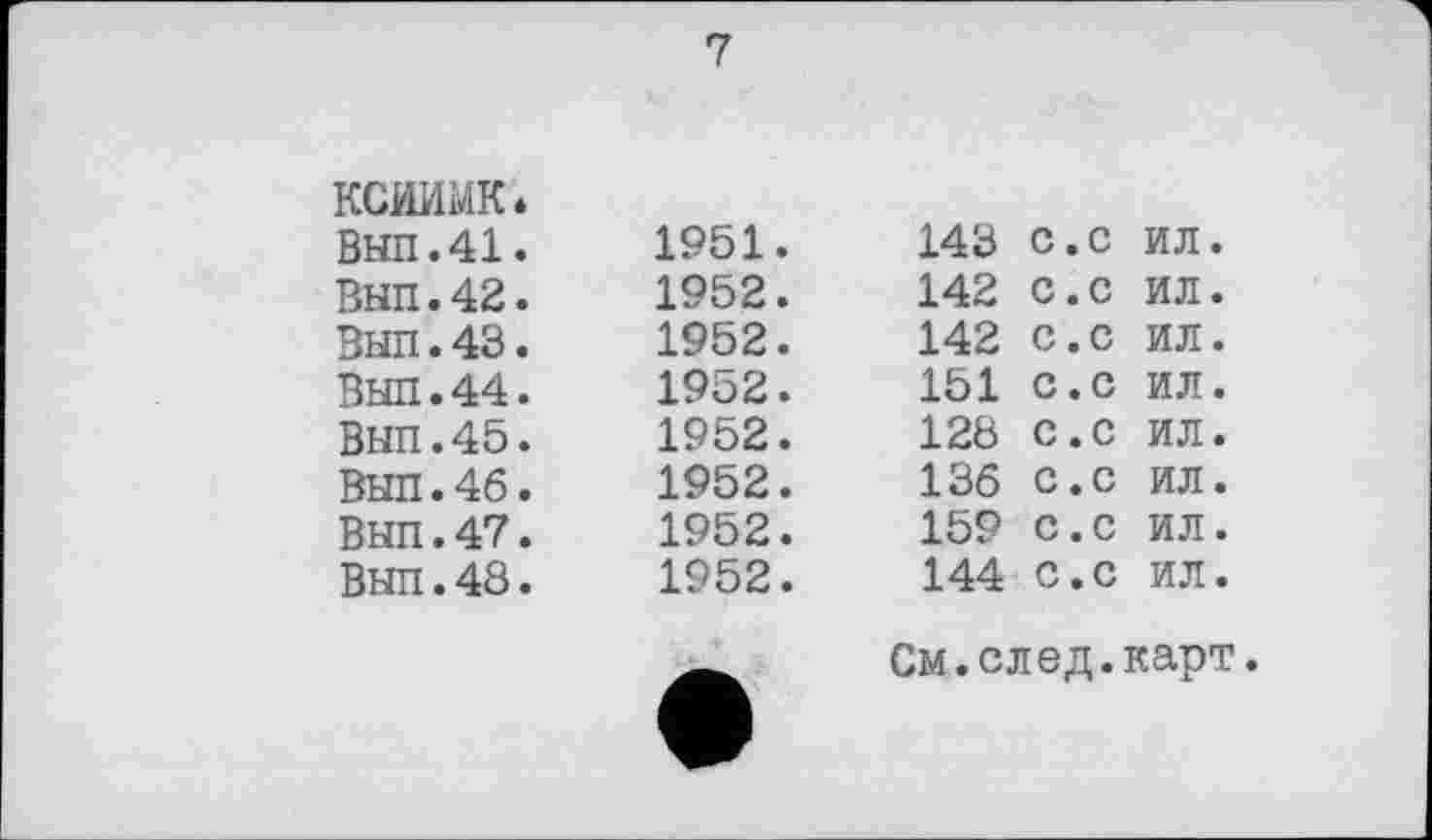 ﻿ксиимк* ВЫП.41. ВНП.42. ВНП.43. ВЫП.44. ВЫП.45. ВЫП.46. Вып.47. Выл. 48.
7
1951.	143	с.с	ил.
1952.	142	с.с	ил.
1952.	142	с.с	ил.
1952.	151	с.с	ил.
1952.	128	с.с	ил.
1952.	136	с.с	ил.
1952.	159	с.с	ил.
1952.	144	С.с	ил.
См.след.карт.